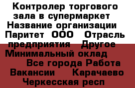 Контролер торгового зала в супермаркет › Название организации ­ Паритет, ООО › Отрасль предприятия ­ Другое › Минимальный оклад ­ 30 000 - Все города Работа » Вакансии   . Карачаево-Черкесская респ.